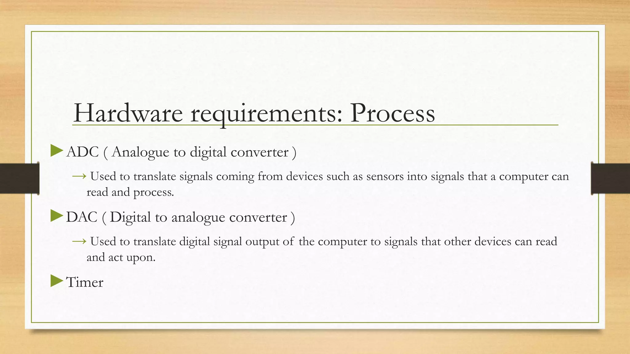 Hardware requirements: Process
►ADC ( Analogue to digital converter )
   → Used to translate signals coming from devices such as sensors into signals that a computer can
     read and process.
►DAC ( Digital to analogue converter )
   → Used to translate digital signal output of the computer to signals that other devices can read
     and act upon.
►Timer
 