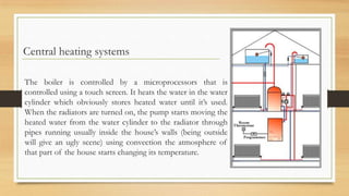 Central heating systems

The boiler is controlled by a microprocessors that is
controlled using a touch screen. It heats the water in the water
cylinder which obviously stores heated water until it’s used.
When the radiators are turned on, the pump starts moving the
heated water from the water cylinder to the radiator through
pipes running usually inside the house’s walls (being outside
will give an ugly scene) using convection the atmosphere of
that part of the house starts changing its temperature.
 