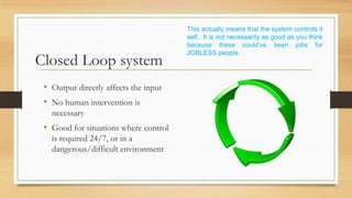 This actually means that the system controls it
                                       self.. It is not necessarily as good as you think
                                       because these could’ve been jobs for
                                       JOBLESS people.
Closed Loop system
 • Output directly affects the input
 • No human intervention is
   necessary
 • Good for situations where control
   is required 24/7, or in a
   dangerous/difficult environment
 