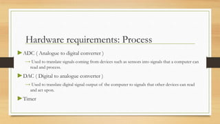 Hardware requirements: Process
►ADC ( Analogue to digital converter )
   → Used to translate signals coming from devices such as sensors into signals that a computer can
     read and process.
►DAC ( Digital to analogue converter )
   → Used to translate digital signal output of the computer to signals that other devices can read
     and act upon.
►Timer
 