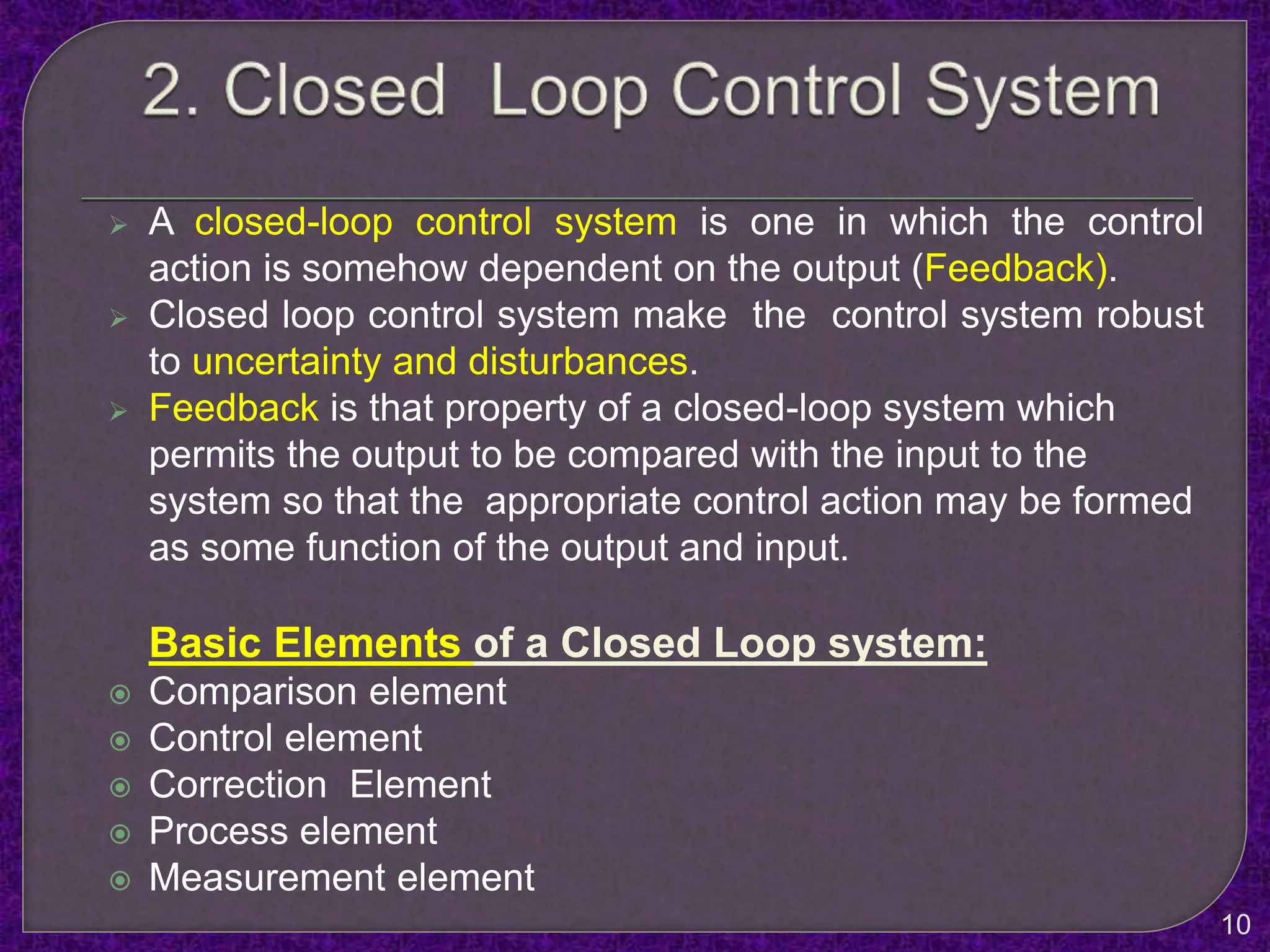  A closed-loop control system is one in which the control
action is somehow dependent on the output (Feedback).
 Closed loop control system make the control system robust
to uncertainty and disturbances.
 Feedback is that property of a closed-loop system which
permits the output to be compared with the input to the
system so that the appropriate control action may be formed
as some function of the output and input.
Basic Elements of a Closed Loop system:
 Comparison element
 Control element
 Correction Element
 Process element
 Measurement element
10
 