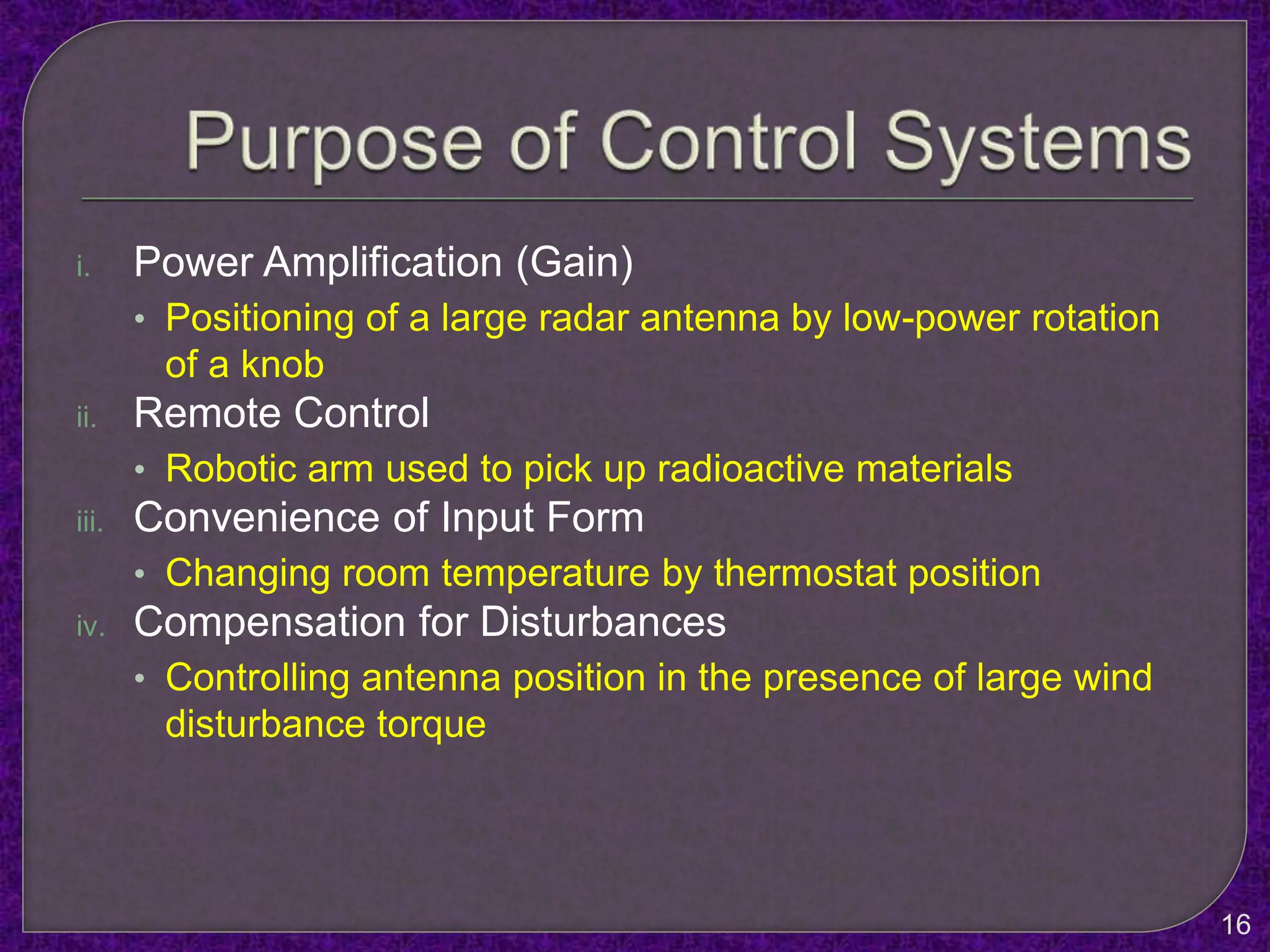 i. Power Amplification (Gain)
• Positioning of a large radar antenna by low-power rotation
of a knob
ii. Remote Control
• Robotic arm used to pick up radioactive materials
iii. Convenience of Input Form
• Changing room temperature by thermostat position
iv. Compensation for Disturbances
• Controlling antenna position in the presence of large wind
disturbance torque
16
 
