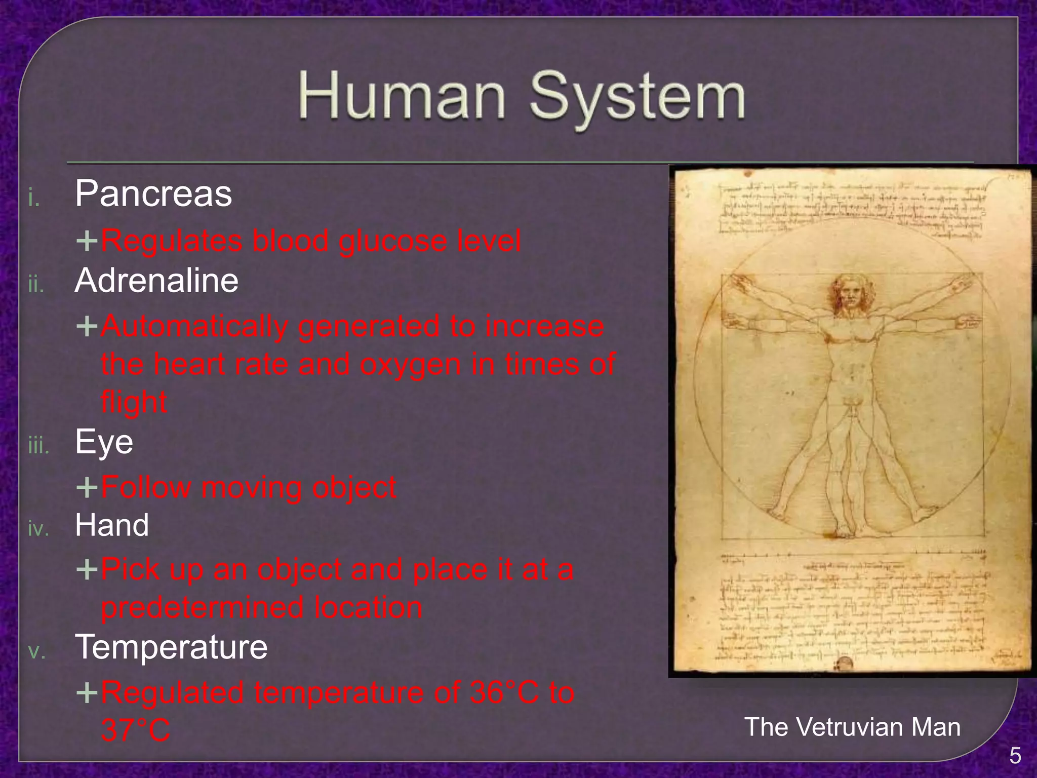 i. Pancreas
Regulates blood glucose level
ii. Adrenaline
Automatically generated to increase
the heart rate and oxygen in times of
flight
iii. Eye
Follow moving object
iv. Hand
Pick up an object and place it at a
predetermined location
v. Temperature
Regulated temperature of 36°C to
37°C The Vetruvian Man
5
 