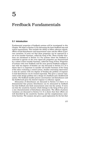 5
Feedback Fundamentals
5.1 Introduction
Fundamental properties of feedback systems will be investigated in this
Chapter. We begin in Section 5.2 by discussing the basic feedback loop and
typical requirements. This includes the ability to follow reference signals,
effects of load disturbances and measurement noise and the effects of pro-
cess variations. It turns out that these properties can be captured by a
set of six transfer functions, called the Gang of Six. These transfer func-
tions are introduced in Section 5.3. For systems where the feedback is
restricted to operate on the error signal the properties are characterized
by a subset of four transfer functions, called the Gang of Four. Properties
of systems with error feedback and the more general feedback configura-
tion with two degrees of freedom are also discussed in Section 5.3. It is
shown that it is important to consider all transfer functions of the Gang
of Six when evaluating a control system. Another interesting observation
is that for systems with two degrees of freedom the problem of response
to load disturbances can be treated separately. This gives a natural sepa-
ration of the design problem into a design of a feedback and a feedforward
system. The feedback handles process uncertainties and disturbances and
the feedforward gives the desired response to reference signals.
Attenuation of disturbances are discussed in Section 5.4 where it is
demonstrated that process disturbances can be attenuated by feedback
but that feedback also feeds measurement noise into the system. It turns
out that the sensitivity function which belongs to the Gang of Four gives
a nice characterization of disturbance attenuation. The effects of process
variations are discussed in Section 5.5. It is shown that their effects are
well described by the sensitivity function and the complementary sensi-
tivity function. The analysis also gives a good explanation for the fact that
177
From _Control System Design_
by Karl Johan Åström, 2002
Copyright 2002, Karl Johan Åström.
All rights reserved.
Do not duplicate or redistribute.
 