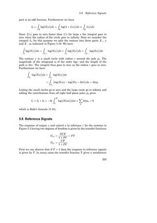 5.8 Reference Signals
part is an odd function. Furthermore we have
I2 =
Z
R
log(S(s))ds =
Z
R
log(1 + L(s))ds 
Z
R
L(s)ds
Since L(s) goes to zero faster than 1/s for large s the integral goes to
zero when the radius of the circle goes to infinity. Next we consider the
integral I3, for this purpose we split the contour into three parts X+, γ
and X− as indicated in Figure 5.18. We have
Z
γ
log(S(s))ds =
Z
X +
log(S(s))ds +
Z
γ
log(S(s))ds +
Z
X −
log(S(s))ds
The contour γ is a small circle with radius r around the pole pk. The
magnitude of the integrand is of the order log r and the length of the
path is 2π r. The integral thus goes to zero as the radius r goes to zero.
Furthermore we have
Z
X+
log(S(s))ds +
Z
X−
log(S(s))ds
=
Z
X+
log(S(s)) − log(S(s − 2π i)

ds = 2π pk
Letting the small circles go to zero and the large circle go to infinity and
adding the contributions from all right half plane poles pk gives
I1 + I2 + I3 = −2i
Z iR
0
log(hS(iω)h)dω +
X
k
2π pk = 0.
which is Bode’s formula (5.18).
5.8 Reference Signals
The response of output y and control u to reference r for the systems in
Figure 5.1 having two degrees of freedom is given by the transfer functions
Gyr =
PCF
1 + PC
= FT
Gur =
CF
1 + PC
First we can observe that if F = 1 then the response to reference signals
is given by T. In many cases the transfer function T gives a satisfactory
203
 