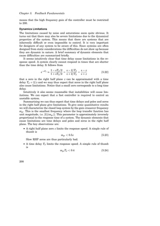 Chapter 5. Feedback Fundamentals
means that the high frequency gain of the controller must be restricted
to 200.
Dynamics Limitations
The limitations caused by noise and saturations seem quite obvious. It
turns out that there may also be severe limitations due to the dynamical
properties of the system. This means that there are systems that are
inherently difficult or even impossible to control. It is very important
for designers of any system to be aware of this. Since systems are often
designed from static considerations the difficulties do not show up because
they are dynamic in nature. A brief summary of dynamic elements that
cause difficulties are summarized briefly.
It seems intuitively clear that time delay cause limitations in the re-
sponse speed. A system clearly cannot respond in times that are shorter
than the time delay. It follows from
e−sTd

1 − sTd/2
1 + sTd/2
=
s − 2/Td
s + 2/Td
=
s − z
s + z
(5.22)
that a zero in the right half plane z can be approximated with a time
delay Td = 2/z and we may thus expect that zeros in the right half plane
also cause limitations. Notice that a small zero corresponds to a long time
delay.
Intuitively it also seems reasonable that instabilities will cause lim-
itations. We can expect that a fast controller is required to control an
unstable system.
Summarizing we can thus expect that time delays and poles and zeros
in the right half plane give limitations. To give some quantitative results
we will characterize the closed loop system by the gain crossover frequency
ωgc. This is the smallest frequency where the loop transfer function has
unit magnitude, i.e. hL(iωgc)h. This parameter is approximately inversely
proportional to the response time of a system. The dynamic elements that
cause limitations are time delays and poles and zeros in the right half
plane. The key observations are:
• A right half plane zero z limits the response speed. A simple rule of
thumb is
ωgc  0.5z (5.23)
Slow RHP zeros are thus particularly bad.
• A time delay Td limits the response speed. A simple rule of thumb
is
ωgcTd  0.4 (5.24)
208
 