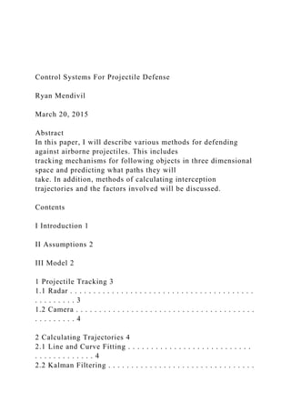 Control Systems For Projectile Defense
Ryan Mendivil
March 20, 2015
Abstract
In this paper, I will describe various methods for defending
against airborne projectiles. This includes
tracking mechanisms for following objects in three dimensional
space and predicting what paths they will
take. In addition, methods of calculating interception
trajectories and the factors involved will be discussed.
Contents
I Introduction 1
II Assumptions 2
III Model 2
1 Projectile Tracking 3
1.1 Radar . . . . . . . . . . . . . . . . . . . . . . . . . . . . . . . . . . . . . . . .
. . . . . . . . . 3
1.2 Camera . . . . . . . . . . . . . . . . . . . . . . . . . . . . . . . . . . . . . . .
. . . . . . . . . 4
2 Calculating Trajectories 4
2.1 Line and Curve Fitting . . . . . . . . . . . . . . . . . . . . . . . . . . .
. . . . . . . . . . . . . 4
2.2 Kalman Filtering . . . . . . . . . . . . . . . . . . . . . . . . . . . . . . . .
 