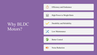 Why BLDC
Motors?
Efficiency and Endurance
High Power to Weight Ratio
Durability and Reliability
Low Maintenance
Better Control
Noise Reduction
 