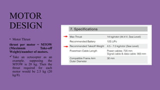 MOTOR
DESIGN
• Motor Thrust
thrust per motor = MTOW
(Maximum Take-off
Weight)/number of motors.
Take an octocopter as an
example. supposing the
MTOW is 20 kg. Then the
thrust required for each
motor would be 2.5 kg (20
kg/8).
 