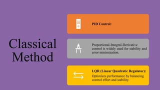 Classical
Method
PID Control:
Proportional-Integral-Derivative
control is widely used for stability and
error minimization.
LQR (Linear Quadratic Regulator):
Optimizes performance by balancing
control effort and stability.
 