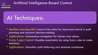 Artificial Intelligence-Based Control
AI Techniques:
• Machine Learning (ML): Learns from data for improved control in path
planning and dynamic decision-making.
• Applications: Autonomous navigation for drones and robots.
• Fuzzy Logic Control: Handles uncertainty by using fuzzy rules to make
decisions.
• Applications: Smoother path-following and obstacle avoidance.
 