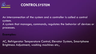 An interconnection of the system and a controller is called a control
system.
A system that manages, commands, regulates the behavior of devices or
processes.
Examples:
AC, Refrigerator Temperature Control, Elevator System, Smartphone
Brightness Adjustment, washing machines etc.,
CONTROLSYSTEM
 