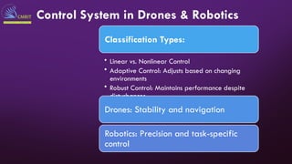 Control System in Drones & Robotics
Classification Types:
• Linear vs. Nonlinear Control
• Adaptive Control: Adjusts based on changing
environments
• Robust Control: Maintains performance despite
disturbances
Drones: Stability and navigation
Robotics: Precision and task-specific
control
 