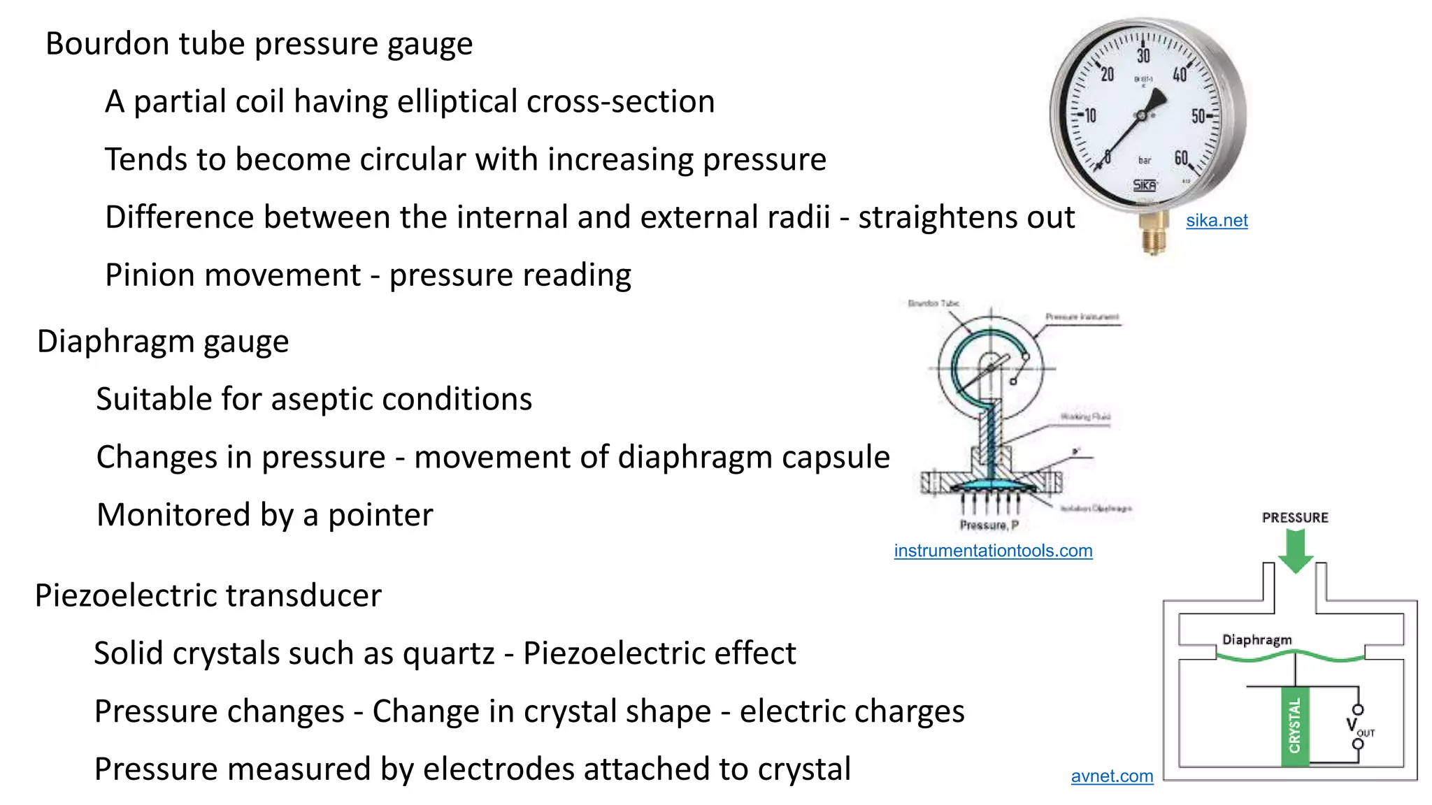Bourdon tube pressure gauge
A partial coil having elliptical cross-section
Tends to become circular with increasing pressure
Difference between the internal and external radii - straightens out
Pinion movement - pressure reading
sika.net
instrumentationtools.com
avnet.com
Piezoelectric transducer
Solid crystals such as quartz - Piezoelectric effect
Pressure changes - Change in crystal shape - electric charges
Pressure measured by electrodes attached to crystal
Diaphragm gauge
Suitable for aseptic conditions
Changes in pressure - movement of diaphragm capsule
Monitored by a pointer
 