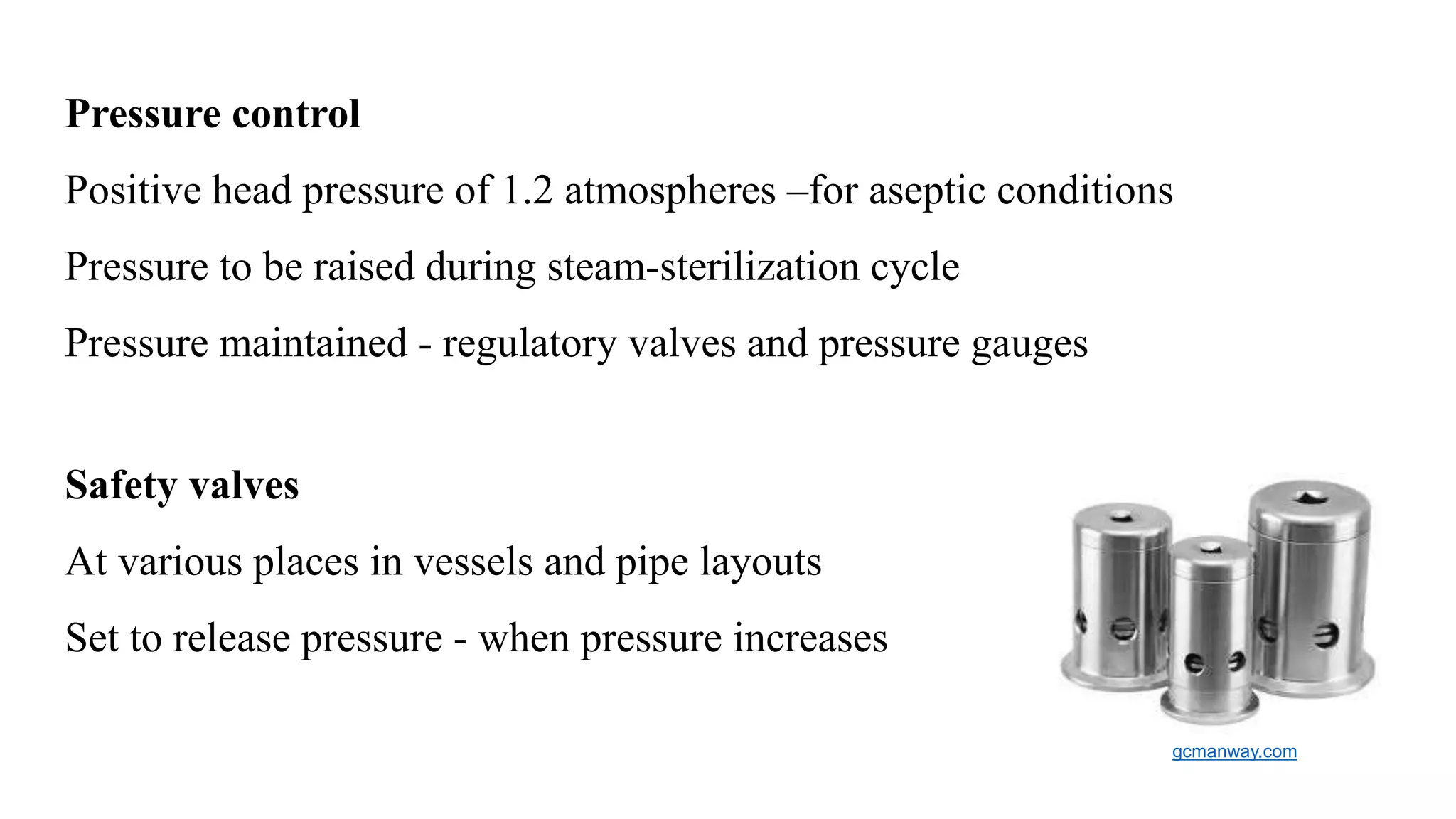 Pressure control
Positive head pressure of 1.2 atmospheres –for aseptic conditions
Pressure to be raised during steam-sterilization cycle
Pressure maintained - regulatory valves and pressure gauges
Safety valves
At various places in vessels and pipe layouts
Set to release pressure - when pressure increases
gcmanway.com
 