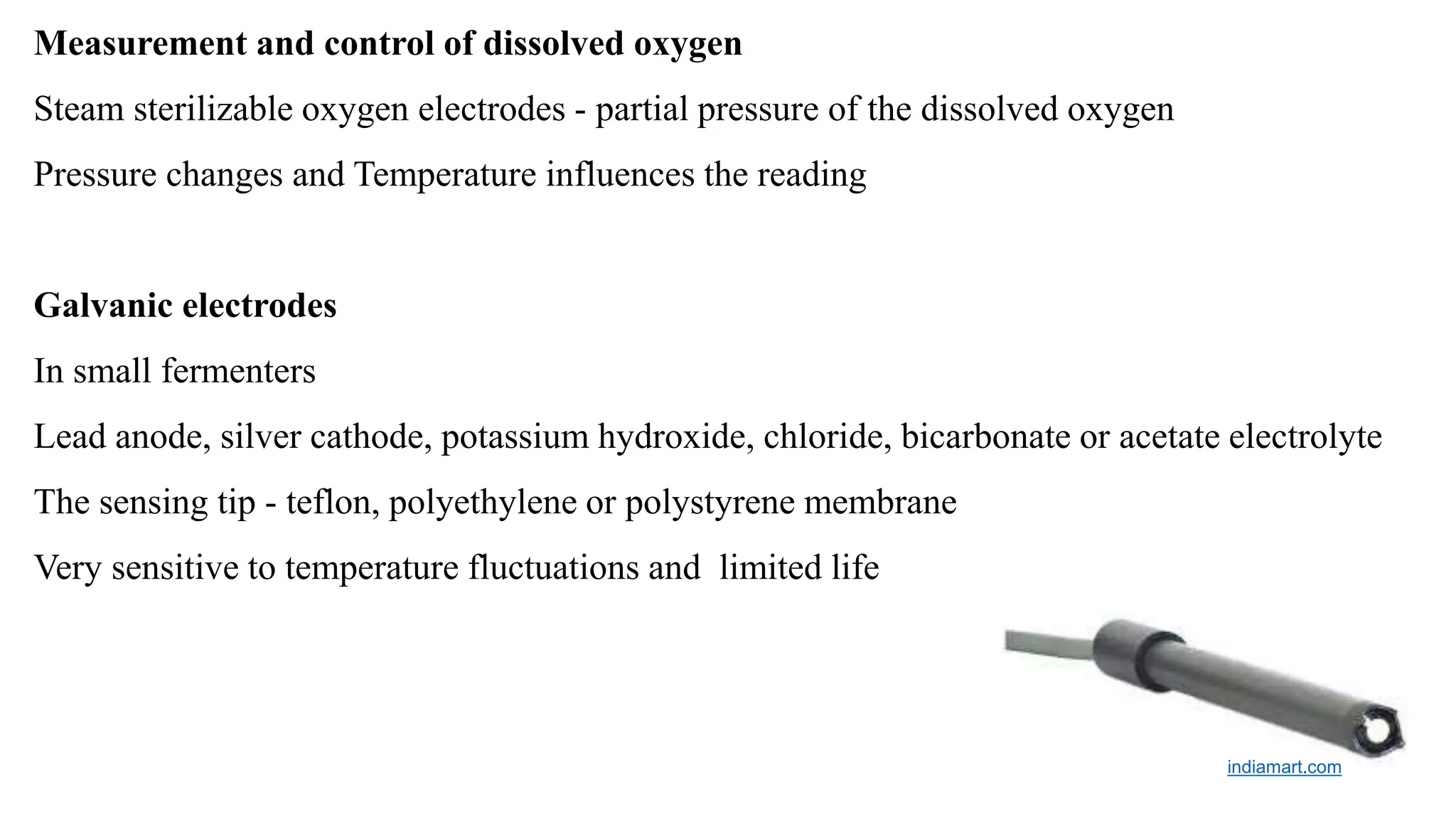 Measurement and control of dissolved oxygen
Steam sterilizable oxygen electrodes - partial pressure of the dissolved oxygen
Pressure changes and Temperature influences the reading
Galvanic electrodes
In small fermenters
Lead anode, silver cathode, potassium hydroxide, chloride, bicarbonate or acetate electrolyte
The sensing tip - teflon, polyethylene or polystyrene membrane
Very sensitive to temperature fluctuations and limited life
indiamart.com
 
