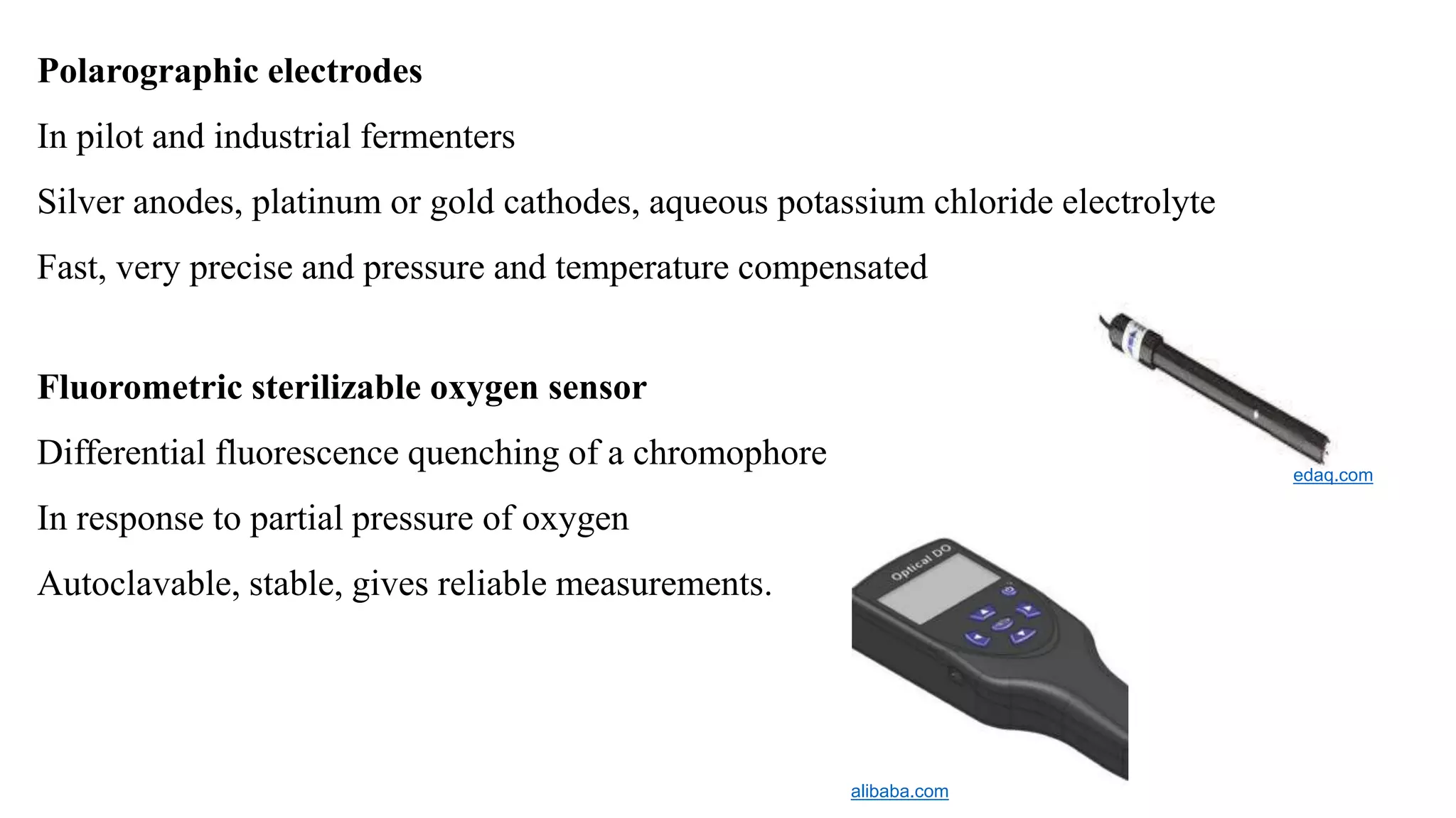 Polarographic electrodes
In pilot and industrial fermenters
Silver anodes, platinum or gold cathodes, aqueous potassium chloride electrolyte
Fast, very precise and pressure and temperature compensated
Fluorometric sterilizable oxygen sensor
Differential fluorescence quenching of a chromophore
In response to partial pressure of oxygen
Autoclavable, stable, gives reliable measurements.
edaq.com
alibaba.com
 