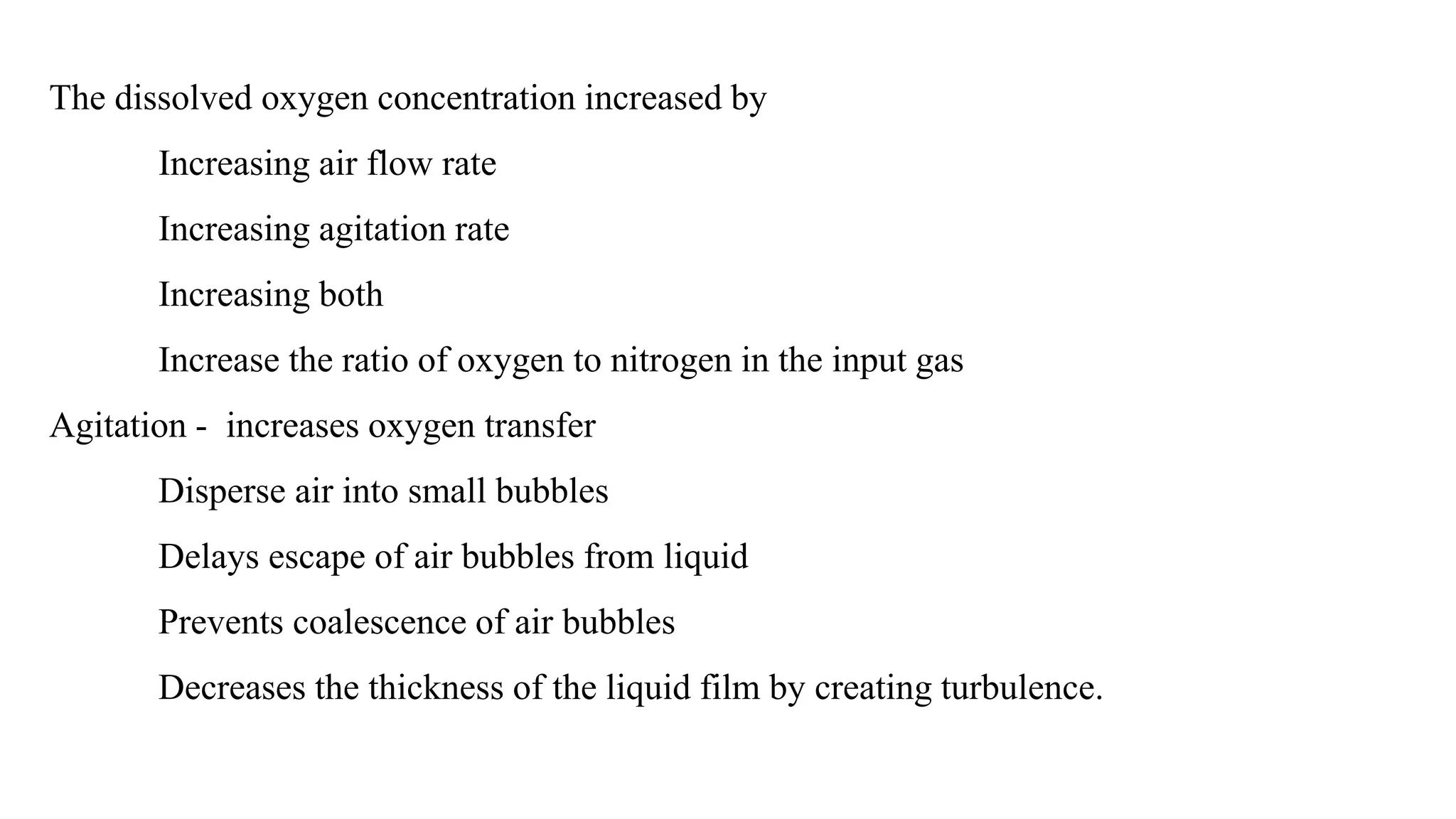 The dissolved oxygen concentration increased by
Increasing air flow rate
Increasing agitation rate
Increasing both
Increase the ratio of oxygen to nitrogen in the input gas
Agitation - increases oxygen transfer
Disperse air into small bubbles
Delays escape of air bubbles from liquid
Prevents coalescence of air bubbles
Decreases the thickness of the liquid film by creating turbulence.
 
