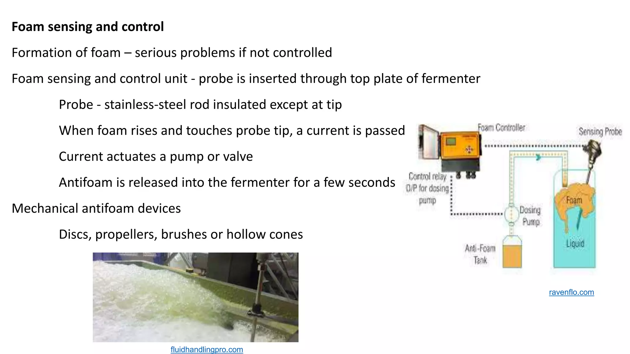 Foam sensing and control
Formation of foam – serious problems if not controlled
Foam sensing and control unit - probe is inserted through top plate of fermenter
Probe - stainless-steel rod insulated except at tip
When foam rises and touches probe tip, a current is passed
Current actuates a pump or valve
Antifoam is released into the fermenter for a few seconds
Mechanical antifoam devices
Discs, propellers, brushes or hollow cones
fluidhandlingpro.com
ravenflo.com
 