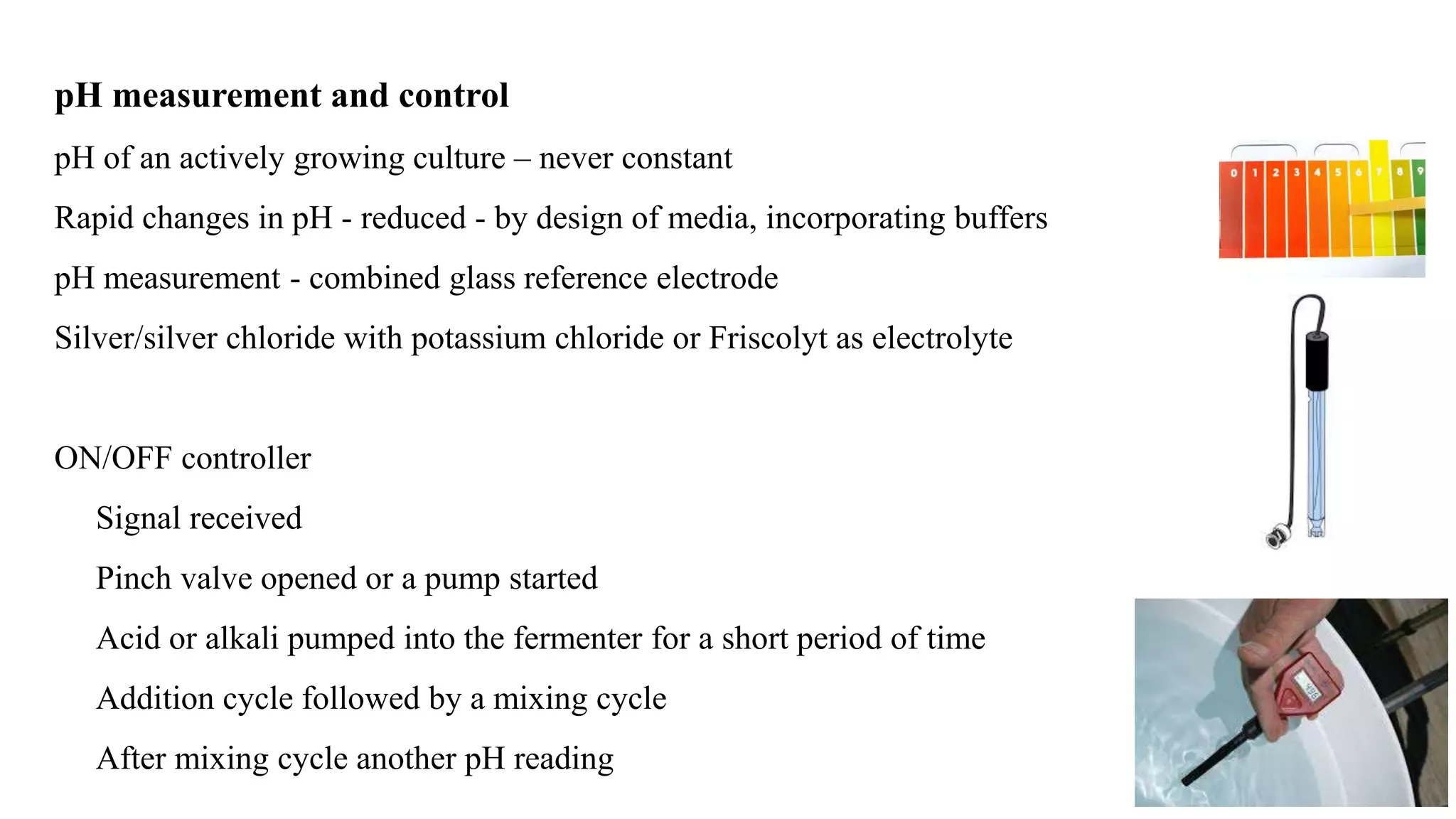 pH measurement and control
pH of an actively growing culture – never constant
Rapid changes in pH - reduced - by design of media, incorporating buffers
pH measurement - combined glass reference electrode
Silver/silver chloride with potassium chloride or Friscolyt as electrolyte
ON/OFF controller
Signal received
Pinch valve opened or a pump started
Acid or alkali pumped into the fermenter for a short period of time
Addition cycle followed by a mixing cycle
After mixing cycle another pH reading
 