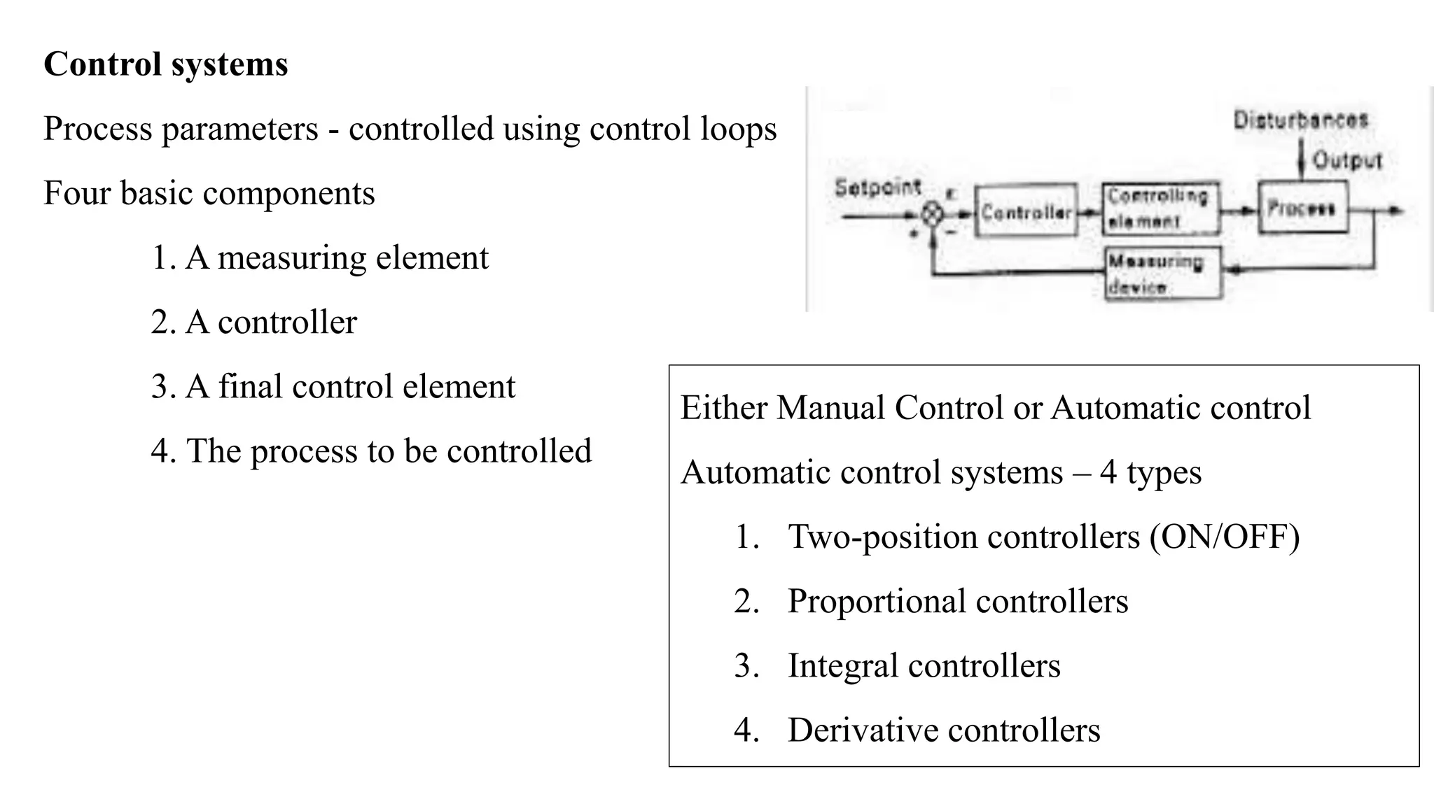 Control systems
Process parameters - controlled using control loops
Four basic components
1. A measuring element
2. A controller
3. A final control element
4. The process to be controlled
Either Manual Control or Automatic control
Automatic control systems – 4 types
1. Two-position controllers (ON/OFF)
2. Proportional controllers
3. Integral controllers
4. Derivative controllers
 