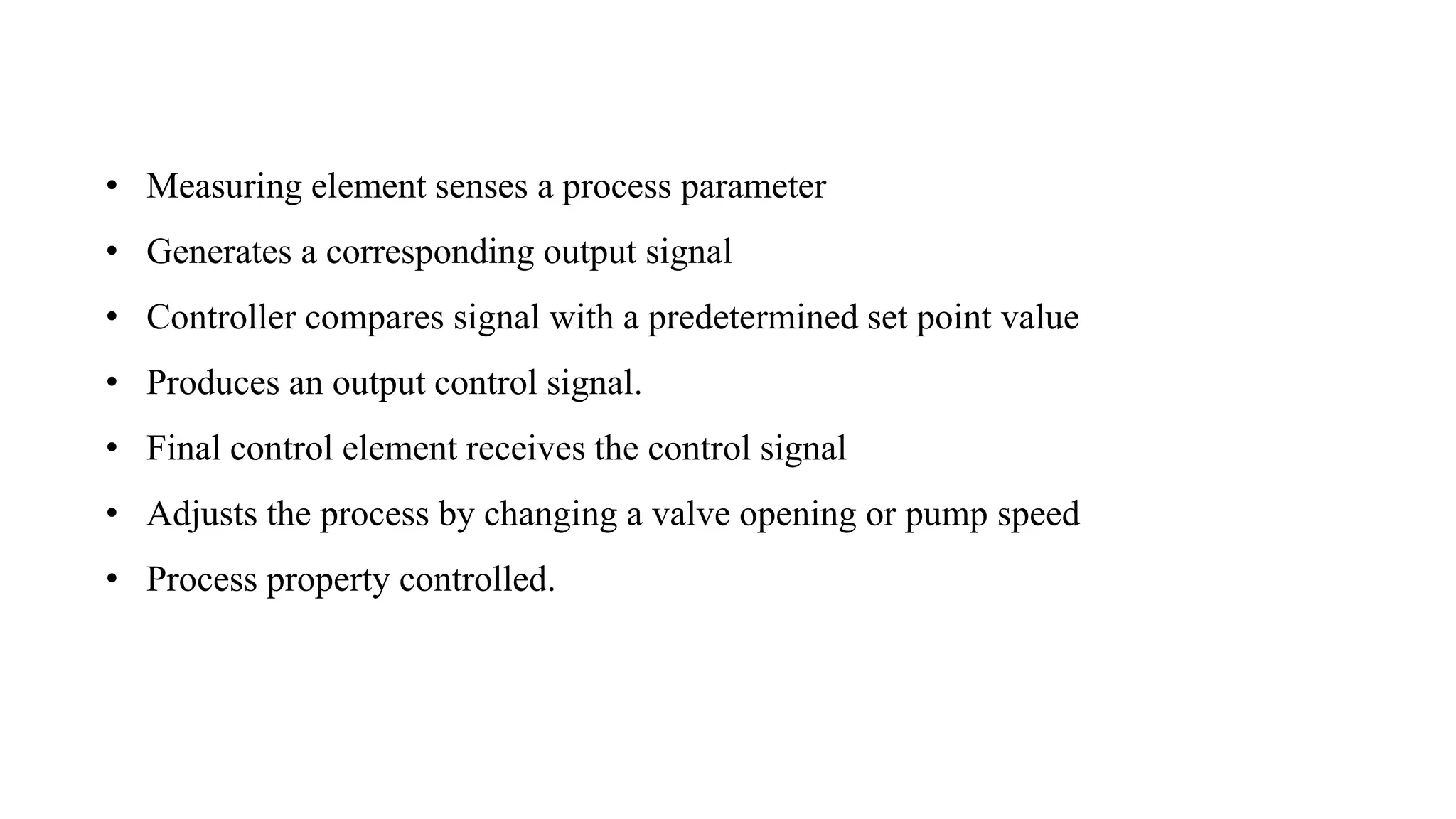 • Measuring element senses a process parameter
• Generates a corresponding output signal
• Controller compares signal with a predetermined set point value
• Produces an output control signal.
• Final control element receives the control signal
• Adjusts the process by changing a valve opening or pump speed
• Process property controlled.
 