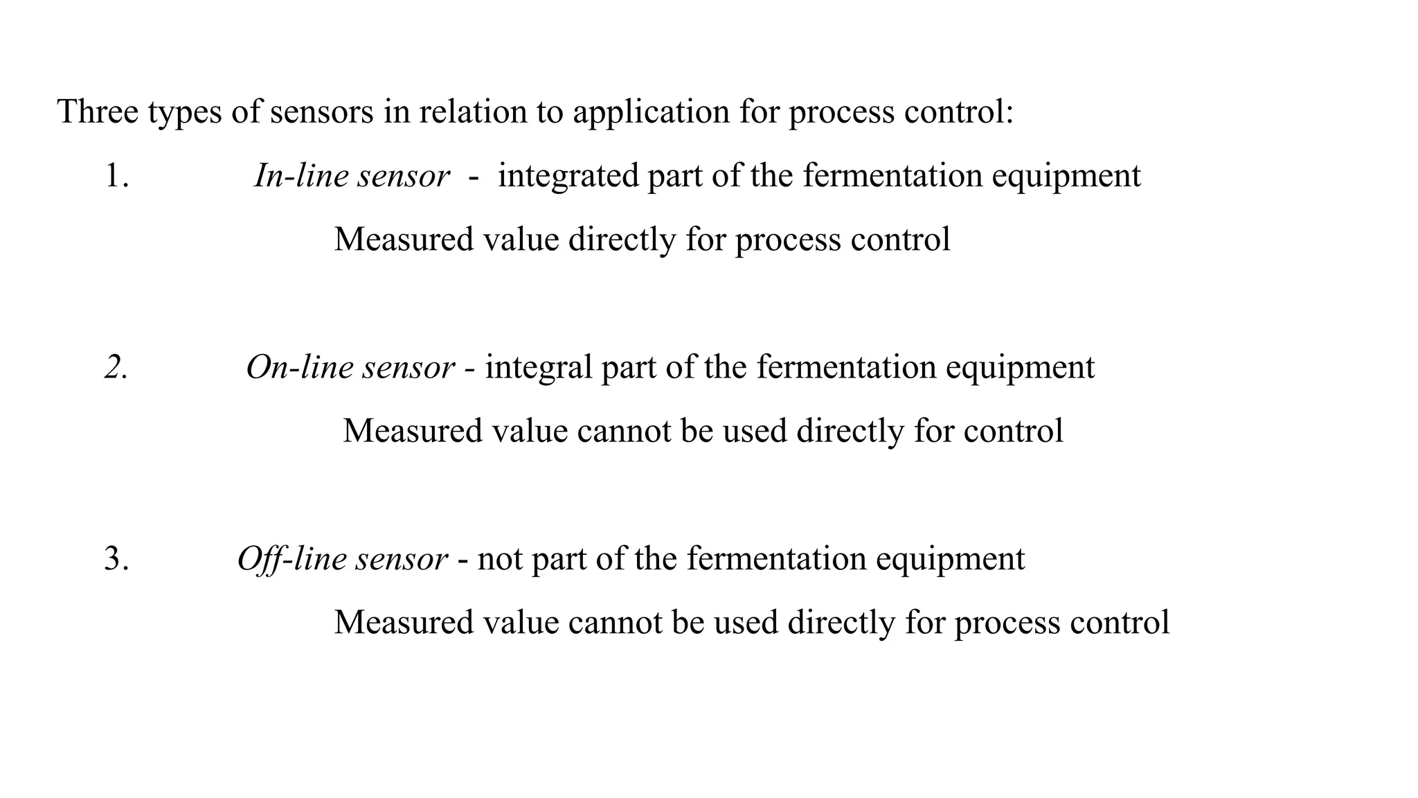 Three types of sensors in relation to application for process control:
1. In-line sensor - integrated part of the fermentation equipment
Measured value directly for process control
2. On-line sensor - integral part of the fermentation equipment
Measured value cannot be used directly for control
3. Off-line sensor - not part of the fermentation equipment
Measured value cannot be used directly for process control
 