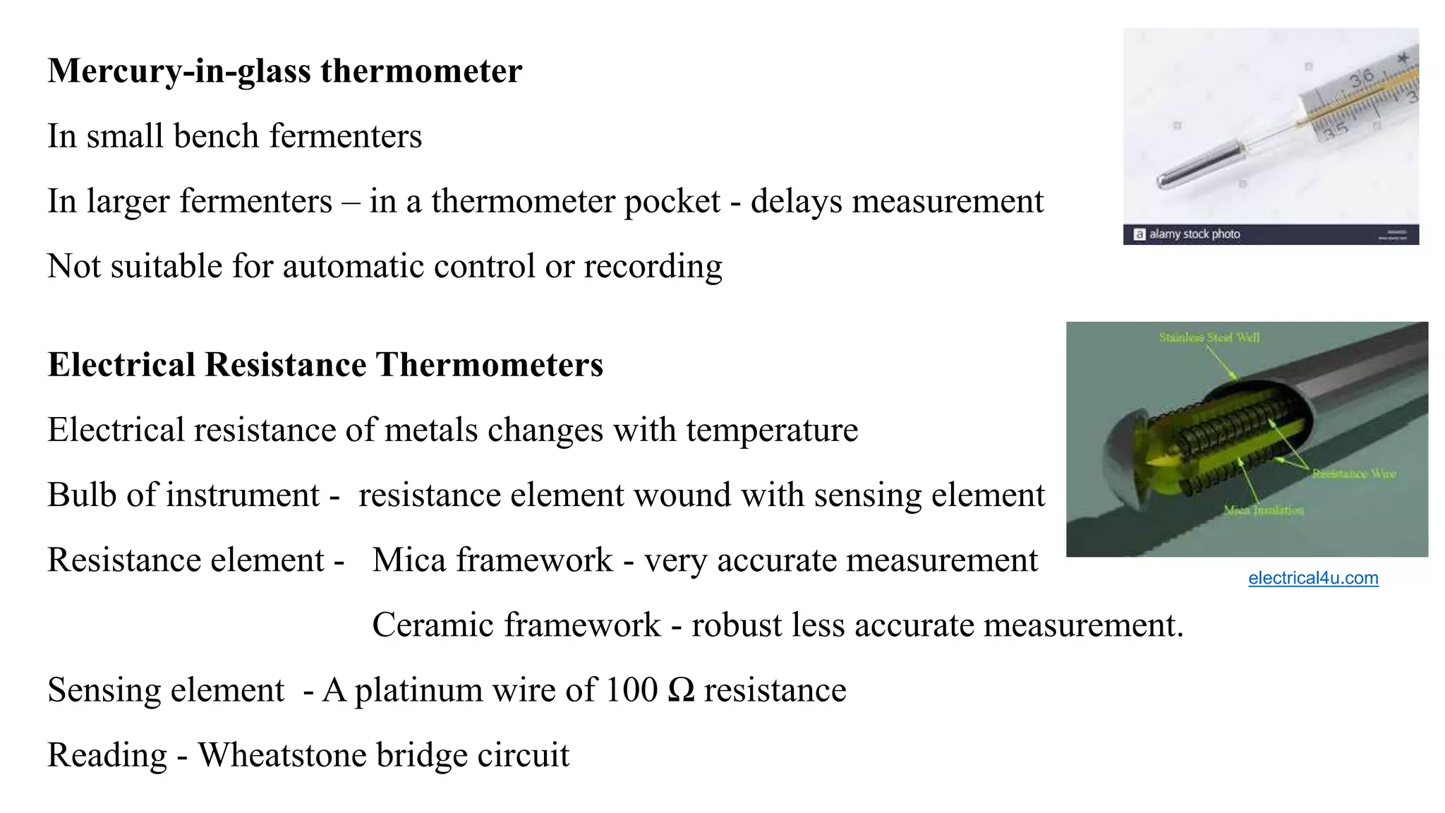 Mercury-in-glass thermometer
In small bench fermenters
In larger fermenters – in a thermometer pocket - delays measurement
Not suitable for automatic control or recording
Electrical Resistance Thermometers
Electrical resistance of metals changes with temperature
Bulb of instrument - resistance element wound with sensing element
Resistance element - Mica framework - very accurate measurement
Ceramic framework - robust less accurate measurement.
Sensing element - A platinum wire of 100 Ω resistance
Reading - Wheatstone bridge circuit
electrical4u.com
 