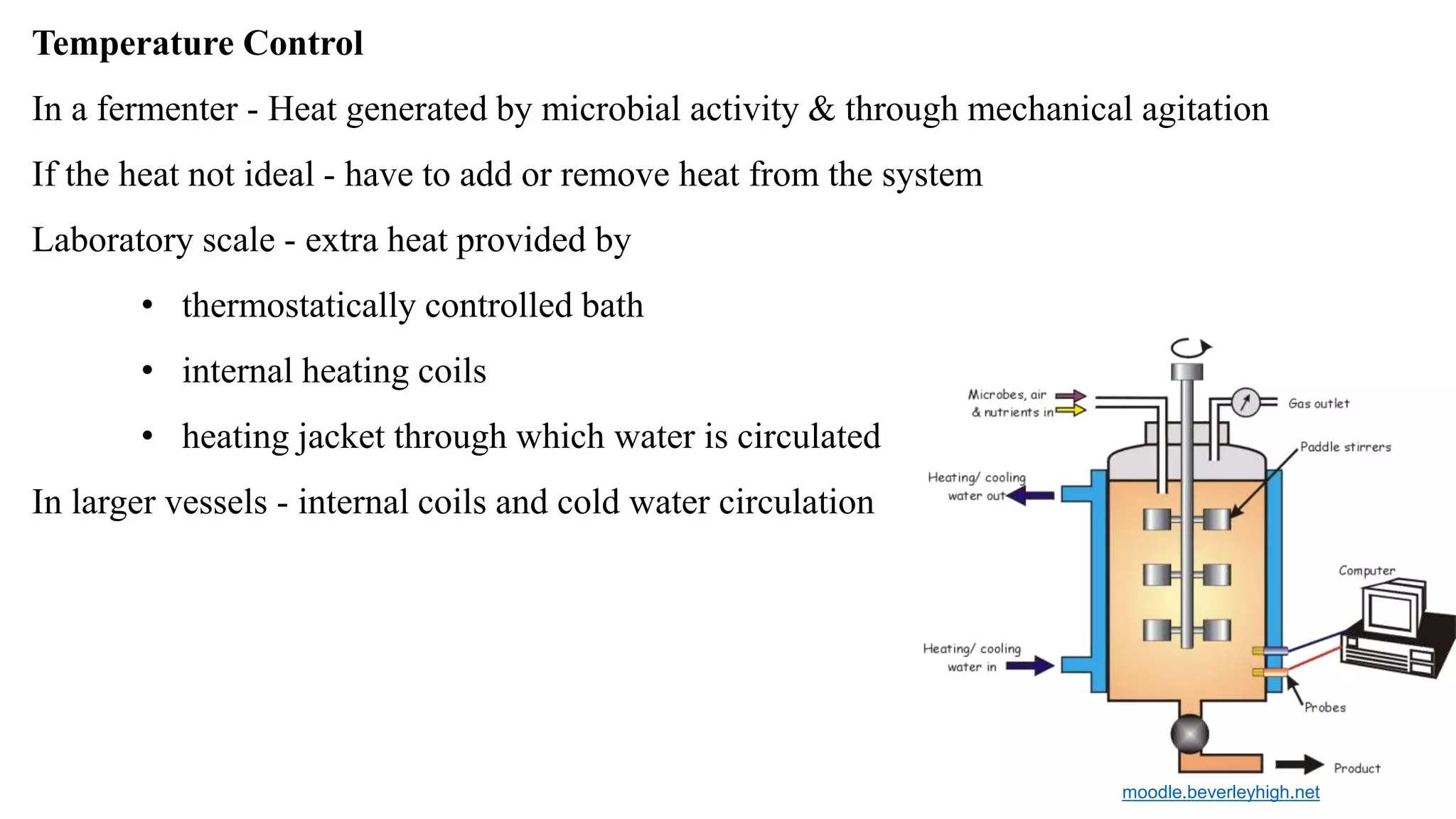 Temperature Control
In a fermenter - Heat generated by microbial activity & through mechanical agitation
If the heat not ideal - have to add or remove heat from the system
Laboratory scale - extra heat provided by
• thermostatically controlled bath
• internal heating coils
• heating jacket through which water is circulated
In larger vessels - internal coils and cold water circulation
moodle.beverleyhigh.net
 
