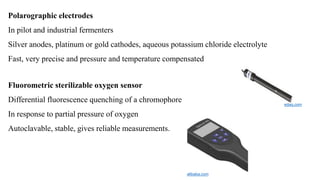 Polarographic electrodes
In pilot and industrial fermenters
Silver anodes, platinum or gold cathodes, aqueous potassium chloride electrolyte
Fast, very precise and pressure and temperature compensated
Fluorometric sterilizable oxygen sensor
Differential fluorescence quenching of a chromophore
In response to partial pressure of oxygen
Autoclavable, stable, gives reliable measurements.
edaq.com
alibaba.com
 