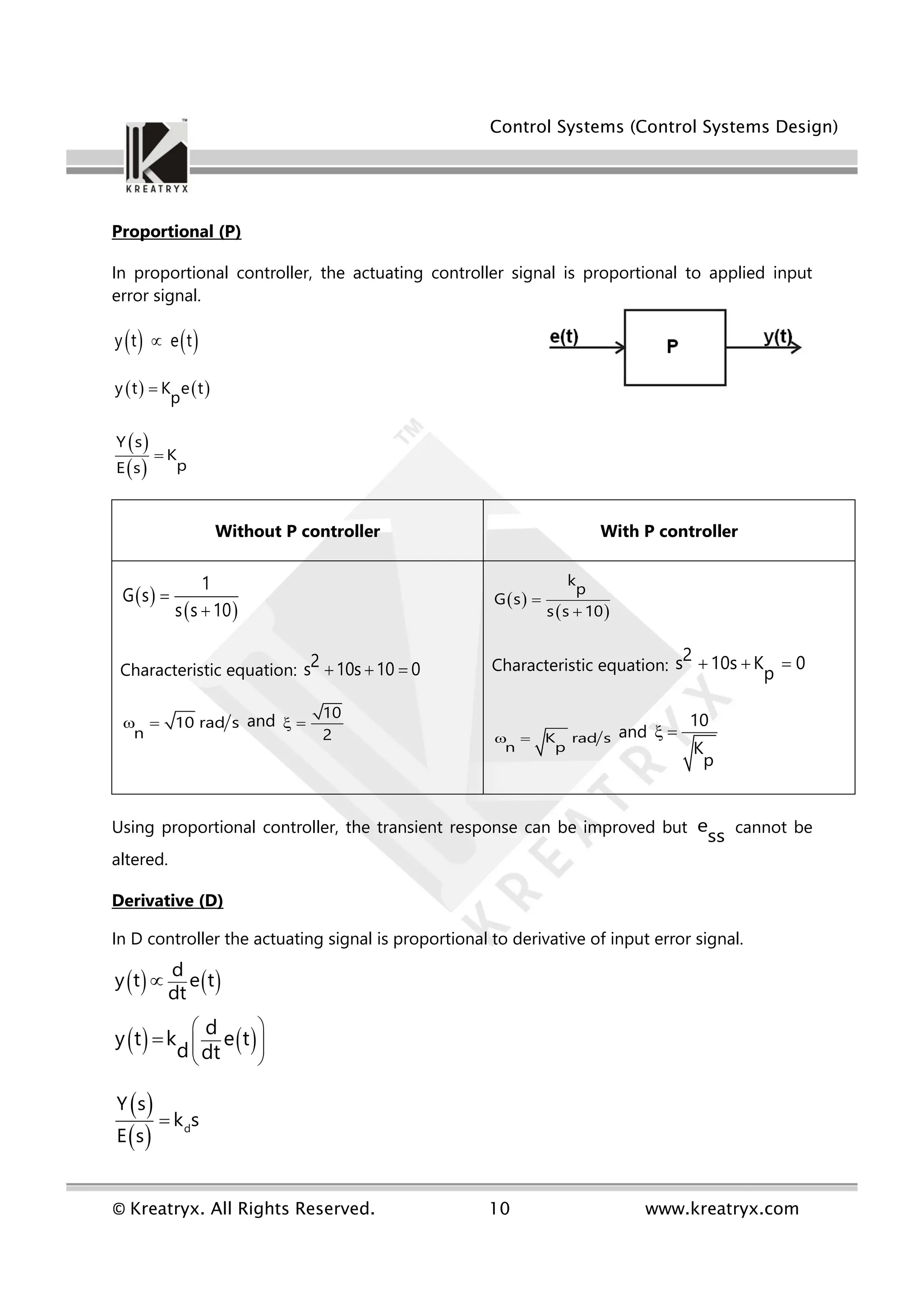 Control Systems (Control Systems Design)
© Kreatryx. All Rights Reserved. 10 www.kreatryx.com
Proportional (P)
In proportional controller, the actuating controller signal is proportional to applied input
error signal.
   
y t e t

   
y t K e t
p

 
 
Y s
K
p
E s

Without P controller With P controller
 
 
1
G s
s s 10


Characteristic equation:
2
s 10s 10 0
  
10 rad s
n
  and 10
2
 
 
 
k
p
G s
s s 10


Characteristic equation:
2
s 10s K 0
p
  
K rad s
n p
  and
10
K
p
 
Using proportional controller, the transient response can be improved but e
ss cannot be
altered.
Derivative (D)
In D controller the actuating signal is proportional to derivative of input error signal.
   
d
y t e t
dt

   
d
y t k e t
d dt
 
 
 
 

 
  d
Y s
k s
E s

 