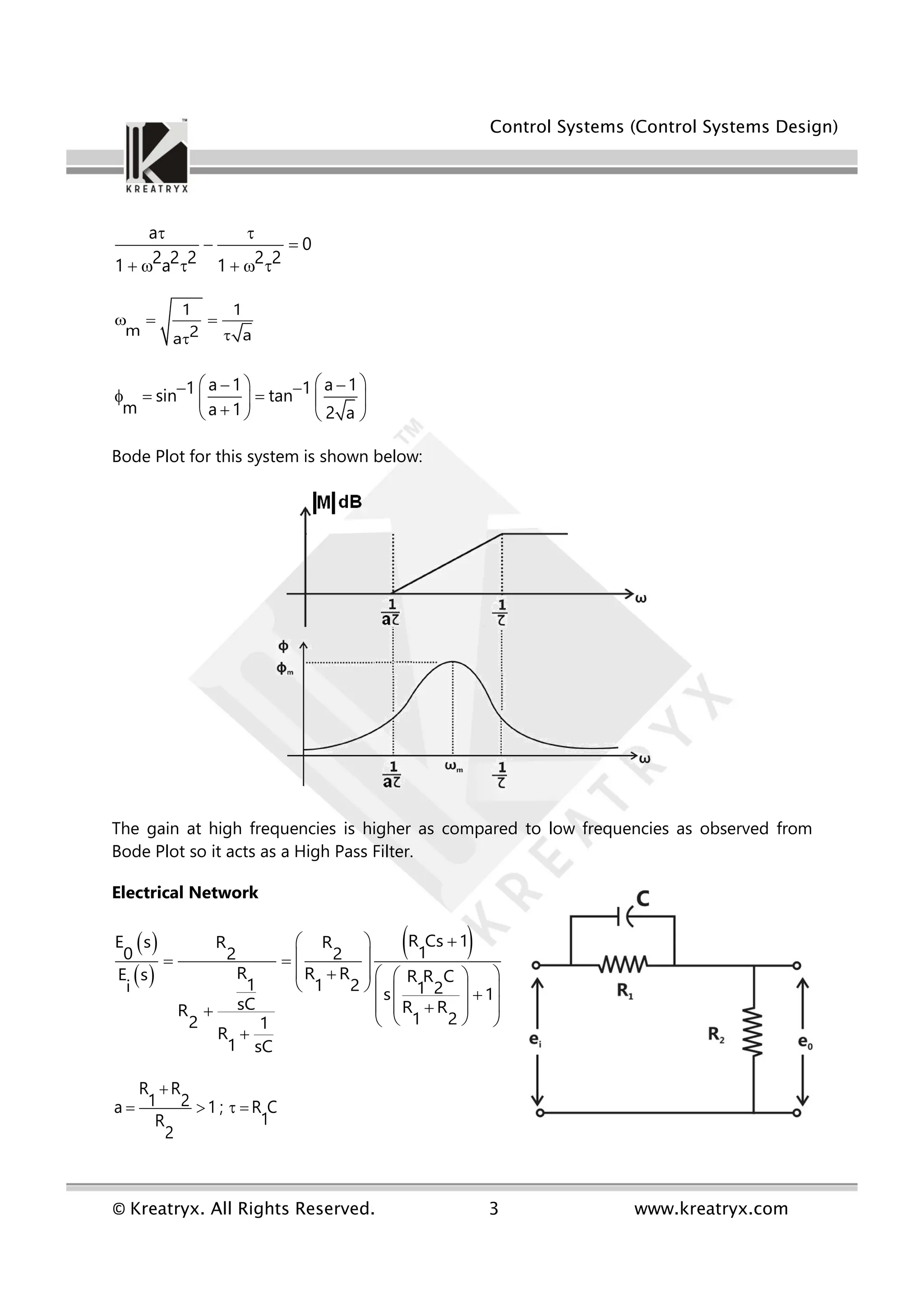 Control Systems (Control Systems Design)
© Kreatryx. All Rights Reserved. 3 www.kreatryx.com
a
0
2 2 2 2 2
1 a 1
 
 
     
1 1
m 2 a
a
  


a 1 a 1
1 1
sin tan
m a 1 2 a
 
 
 
 
    
 

   
Bode Plot for this system is shown below:
The gain at high frequencies is higher as compared to low frequencies as observed from
Bode Plot so it acts as a High Pass Filter.
Electrical Network
 
 
 
R Cs 1
E s R R
1
0 2 2
R R R
E s R R C
1 1 2
i 1 2
s 1
sC R R
R 1 2
2 1
R
1 sC

 
 
 
 
  
 
   
  
 
 

  
 

R R
1 2
a 1 ; R C
1
R
2

   
 