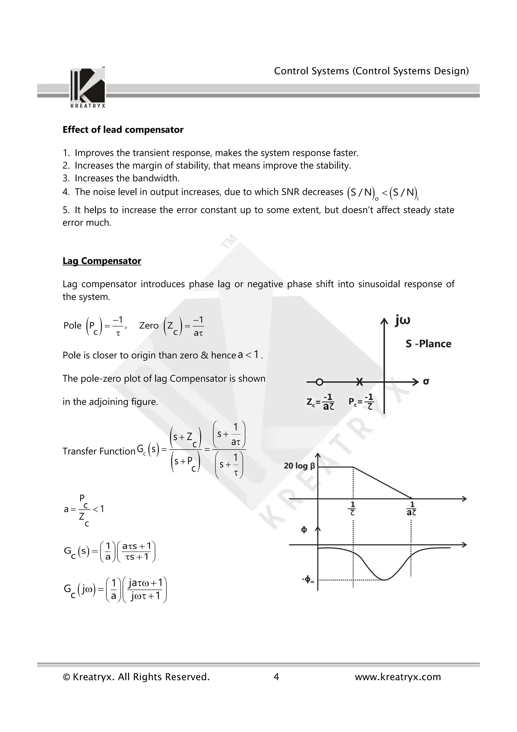 Control Systems (Control Systems Design)
© Kreatryx. All Rights Reserved. 4 www.kreatryx.com
Effect of lead compensator
1. Improves the transient response, makes the system response faster.
2. Increases the margin of stability, that means improve the stability.
3. Increases the bandwidth.
4. The noise level in output increases, due to which SNR decreases    
o i
S / N S / N

5. It helps to increase the error constant up to some extent, but doesn’t affect steady state
error much.
Lag Compensator
Lag compensator introduces phase lag or negative phase shift into sinusoidal response of
the system.
  1
Pole P
c



,   1
Zero Z
c a



Pole is closer to origin than zero & hencea 1
 .
The pole-zero plot of lag Compensator is shown
in the adjoining figure.
Transfer Function  
 
 
c
1
s
s Z a
c
G s
1
s P s
c
 

 
 
 
 
 
 
 

 
P
c
a 1
Z
c
 
  1 a s 1
G s
c a s 1
  
  
  
  
 

 
  ja 1
1
G j
c a j 1
 
 
 
 
  
  

 
 
 