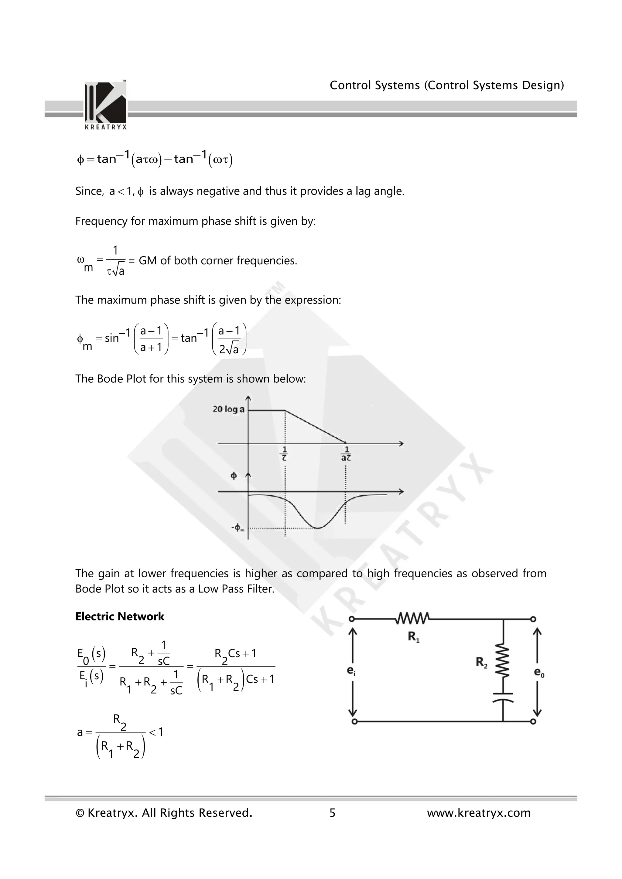 Control Systems (Control Systems Design)
© Kreatryx. All Rights Reserved. 5 www.kreatryx.com
   
1 1
tan a tan
 
    
Since, a 1,
  is always negative and thus it provides a lag angle.
Frequency for maximum phase shift is given by:
1
m a
 

= GM of both corner frequencies.
The maximum phase shift is given by the expression:
a 1 a 1
1 1
sin tan
m a 1 2 a
 
 
 
 
    
 

   
The Bode Plot for this system is shown below:
The gain at lower frequencies is higher as compared to high frequencies as observed from
Bode Plot so it acts as a Low Pass Filter.
Electric Network
 
   
1
R
E s R Cs 1
2
0 sC 2
1
E s R R Cs 1
R R
i 1 2
1 2 sC
 
 
 
 
 
R
2
a 1
R R
1 2
 

 
