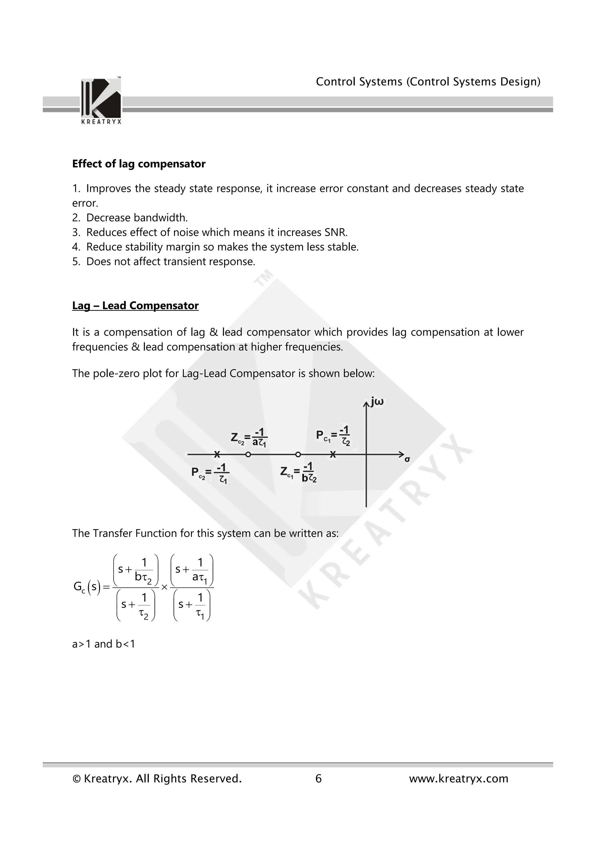 Control Systems (Control Systems Design)
© Kreatryx. All Rights Reserved. 6 www.kreatryx.com
Effect of lag compensator
1. Improves the steady state response, it increase error constant and decreases steady state
error.
2. Decrease bandwidth.
3. Reduces effect of noise which means it increases SNR.
4. Reduce stability margin so makes the system less stable.
5. Does not affect transient response.
Lag – Lead Compensator
It is a compensation of lag & lead compensator which provides lag compensation at lower
frequencies & lead compensation at higher frequencies.
The pole-zero plot for Lag-Lead Compensator is shown below:
The Transfer Function for this system can be written as:
 
c
2 1
2 1
1 1
s s
b a
G s
1 1
s s
   
   
   
   
   
   
   
   
 
 
 
 
 
a>1 and b<1
 