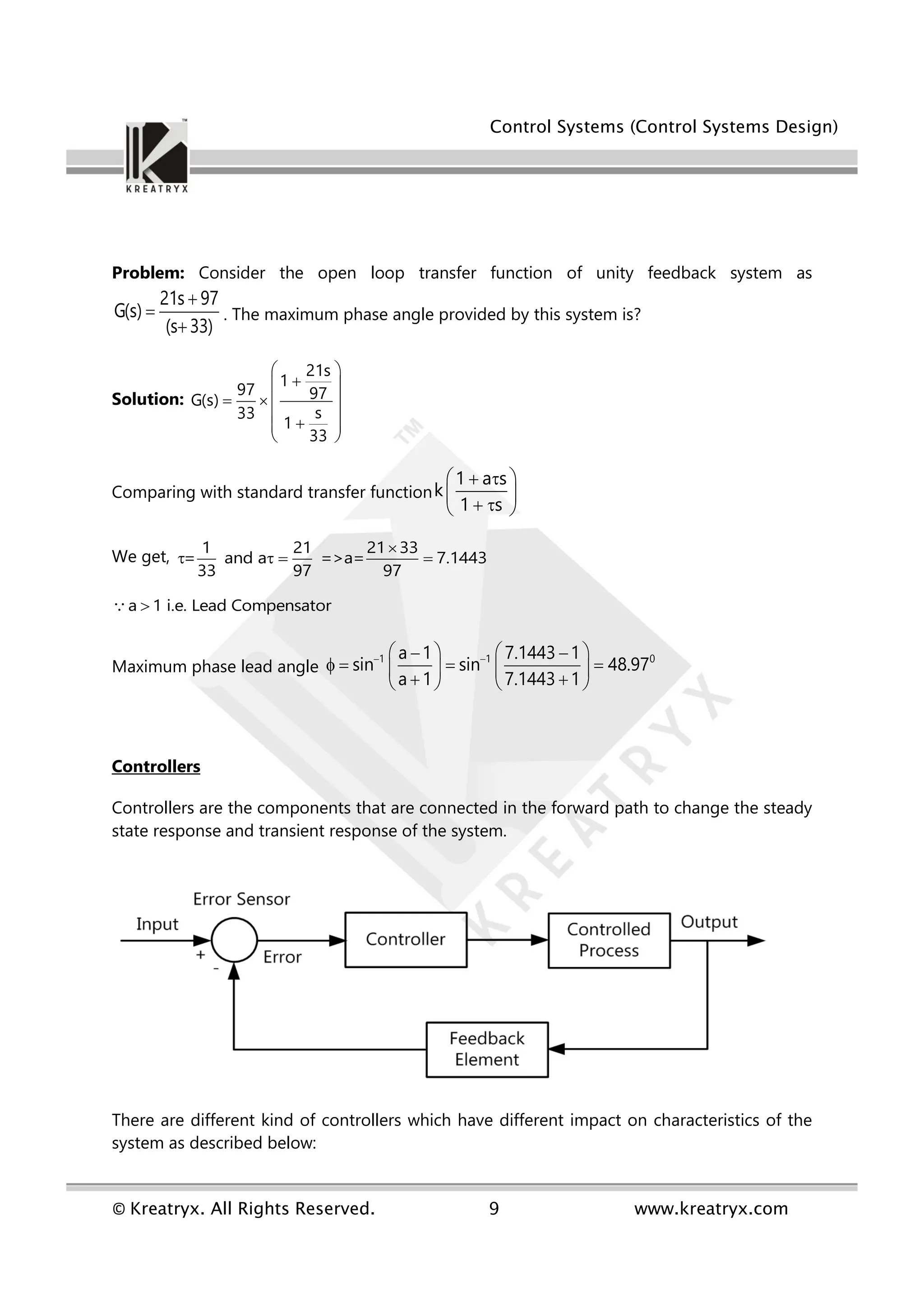 Control Systems (Control Systems Design)
© Kreatryx. All Rights Reserved. 9 www.kreatryx.com
Problem: Consider the open loop transfer function of unity feedback system as
21s 97
G(s)
(s 33)



. The maximum phase angle provided by this system is?
Solution:
21s
1
97 97
G(s)
s
33
1
33
 

 
   
 

 
 
Comparing with standard transfer function
1 a s
k
1 s
 
 
 
 
 
We get,
1 21 21 33
= and a =>a= 7.1443
33 97 97

   
a 1 i.e. Lead Compensator

Maximum phase lead angle
1 1 0
a 1 7.1443 1
sin sin 48.97
a 1 7.1443 1
 
   
 
   
   
 
   
Controllers
Controllers are the components that are connected in the forward path to change the steady
state response and transient response of the system.
There are different kind of controllers which have different impact on characteristics of the
system as described below:
 