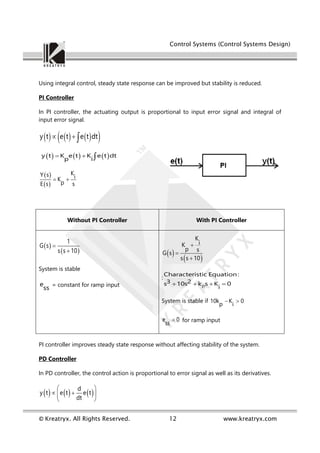 Control Systems (Control Systems Design)
© Kreatryx. All Rights Reserved. 12 www.kreatryx.com
Using integral control, steady state response can be improved but stability is reduced.
PI Controller
In PI controller, the actuating output is proportional to input error signal and integral of
input error signal.
     
 
y t e t e t dt
  
     
y t K e t K e t dt
p i
  
 
 
K
Y s i
K
p
E s s
 
Without PI Controller With PI Controller
 
 
1
G s
s s 10


System is stable
e
ss = constant for ramp input
 
 
K
i
K
p s
G s
s s 10



:
p
Characteristic Equation:
3 2
s 10s k s K 0
i
   
System is stable if 10k K 0
p i
 
e 0
ss
 for ramp input
PI controller improves steady state response without affecting stability of the system.
PD Controller
In PD controller, the control action is proportional to error signal as well as its derivatives.
     
d
y t e t e t
dt
 
 
 
 
 