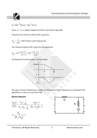 Control Systems (Control Systems Design)
© Kreatryx. All Rights Reserved. 5 www.kreatryx.com
   
1 1
tan a tan
 
    
Since, a 1,
  is always negative and thus it provides a lag angle.
Frequency for maximum phase shift is given by:
1
m a
 

= GM of both corner frequencies.
The maximum phase shift is given by the expression:
a 1 a 1
1 1
sin tan
m a 1 2 a
 
 
 
 
    
 

   
The Bode Plot for this system is shown below:
The gain at lower frequencies is higher as compared to high frequencies as observed from
Bode Plot so it acts as a Low Pass Filter.
Electric Network
 
   
1
R
E s R Cs 1
2
0 sC 2
1
E s R R Cs 1
R R
i 1 2
1 2 sC
 
 
 
 
 
R
2
a 1
R R
1 2
 

 