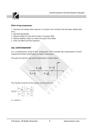 Control Systems (Control Systems Design)
© Kreatryx. All Rights Reserved. 6 www.kreatryx.com
Effect of lag compensator
1. Improves the steady state response, it increase error constant and decreases steady state
error.
2. Decrease bandwidth.
3. Reduces effect of noise which means it increases SNR.
4. Reduce stability margin so makes the system less stable.
5. Does not affect transient response.
Lag – Lead Compensator
It is a compensation of lag & lead compensator which provides lag compensation at lower
frequencies & lead compensation at higher frequencies.
The pole-zero plot for Lag-Lead Compensator is shown below:
The Transfer Function for this system can be written as:
 
c
2 1
2 1
1 1
s s
b a
G s
1 1
s s
   
   
   
   
   
   
   
   
 
 
 
 
 
a>1 and b<1
 