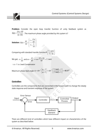 Control Systems (Control Systems Design)
© Kreatryx. All Rights Reserved. 9 www.kreatryx.com
Problem: Consider the open loop transfer function of unity feedback system as
21s 97
G(s)
(s 33)



. The maximum phase angle provided by this system is?
Solution:
21s
1
97 97
G(s)
s
33
1
33
 

 
   
 

 
 
Comparing with standard transfer function
1 a s
k
1 s
 
 
 
 
 
We get,
1 21 21 33
= and a =>a= 7.1443
33 97 97

   
a 1 i.e. Lead Compensator

Maximum phase lead angle
1 1 0
a 1 7.1443 1
sin sin 48.97
a 1 7.1443 1
 
   
 
   
   
 
   
Controllers
Controllers are the components that are connected in the forward path to change the steady
state response and transient response of the system.
There are different kind of controllers which have different impact on characteristics of the
system as described below:
 