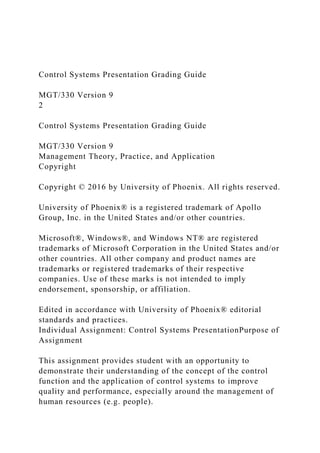 Control Systems Presentation Grading Guide
MGT/330 Version 9
2
Control Systems Presentation Grading Guide
MGT/330 Version 9
Management Theory, Practice, and Application
Copyright
Copyright © 2016 by University of Phoenix. All rights reserved.
University of Phoenix® is a registered trademark of Apollo
Group, Inc. in the United States and/or other countries.
Microsoft®, Windows®, and Windows NT® are registered
trademarks of Microsoft Corporation in the United States and/or
other countries. All other company and product names are
trademarks or registered trademarks of their respective
companies. Use of these marks is not intended to imply
endorsement, sponsorship, or affiliation.
Edited in accordance with University of Phoenix® editorial
standards and practices.
Individual Assignment: Control Systems PresentationPurpose of
Assignment
This assignment provides student with an opportunity to
demonstrate their understanding of the concept of the control
function and the application of control systems to improve
quality and performance, especially around the management of
human resources (e.g. people).
 
