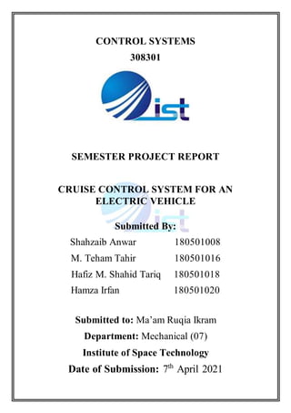 CONTROL SYSTEMS
308301
SEMESTER PROJECT REPORT
CRUISE CONTROL SYSTEM FOR AN
ELECTRIC VEHICLE
Submitted By:
Shahzaib Anwar 180501008
M. Teham Tahir 180501016
Hafiz M. Shahid Tariq 180501018
Hamza Irfan 180501020
Submitted to: Ma’am Ruqia Ikram
Department: Mechanical (07)
Institute of Space Technology
Date of Submission: 7th
April 2021
 