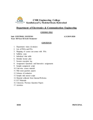 CMR Engineering College
Kandlakoya(V), Medchal Road, Hyderabad
Department of Electronics & Communication Engineering
COURSE FILE
Sub: CONTROL SYSTEMS A.Y:2019-2020
Year: III Year B.Tech I Semester
CONTENTS
1. Department vision & mission
2. List of PEOs and POs
3. Mapping of course out comes with POs
4. Syllabus copy
5. Individual time table
6. Detailed lecture plan
7. Session execution log
8. Assignment Questions and Innovative assignments
9. Sample assignment script
10. Unit-wise course material
11. Mid exam question papers
12. Scheme of evaluation
13. Sample mid answer script
14. Material collected from Internet/Websites
15. ICT Materials
16. University Previous Question Papers
17. Activities
HOD PRINCIPAL
 