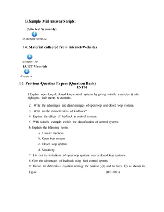 13.Sample Mid Answer Scripts:
(Attached Separately)
CS LECTURE NOTES.rar
14. Material collected from Internet/Websites
cs chapter-1.rar
15. ICT Materials
Cs-ppts.rar
16. Previous Question Papers (Question Bank)
UNIT-I
1.Explain open loop & closed loop control systems by giving suitable examples & also
highlights their merits & demerits.
2. Write the advantages and disadvantages of open loop and closed loop systems.
3. What are the characteristics of feedback?
4. Explain the effects of feedback in control systems.
5. With suitable example explain the classification of control systems.
6. Explain the following terms
a. Transfer function
b. Open loop system
c. Closed loop system
d. Sensitivity
7. List out the limitations of open loop systems over a closed loop systems.
8. Give the advantages of feedback using feed control system.
9. Derive the differential equation relating the position y(t) and the force f(t) as shown in
Figure (IES 2003)
 