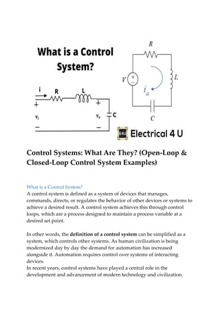 Control Systems: What Are They? (Open-Loop &
Closed-Loop Control System Examples)
What is a Control System?
A control system is defined as a system of devices that manages,
commands, directs, or regulates the behavior of other devices or systems to
achieve a desired result. A control system achieves this through control
loops, which are a process designed to maintain a process variable at a
desired set point.
In other words, the definition of a control system can be simplified as a
system, which controls other systems. As human civilization is being
modernized day by day the demand for automation has increased
alongside it. Automation requires control over systems of interacting
devices.
In recent years, control systems have played a central role in the
development and advancement of modern technology and civilization.
 