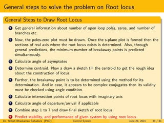 General steps to solve the problem on Root locus
General Steps to Draw Root Locus
1 Get general information about number of open loop poles, zeros, and number of
branches etc.
2 Now, the poles-zero plot must be drawn. Once the s-plane plot is formed then the
sections of real axis where the root locus exists is determined. Also, through
general predictions, the minimum number of breakaway points is predicted
simultaneously.
3 Calculate angle of asymptotes
4 Determine centroid. Now a draw a sketch till the centroid to get the rough idea
about the construction of locus.
5 Further, the breakaway point is to be determined using the method for its
determination. And in case, it appears to be complex conjugates then its validity
must be checked using angle condition.
6 Calculate intersection points of root locus with imaginary axis
7 Calculate angle of departure/arrival if applicable
8 Combine step 1 to 7 and draw final sketch of root locus
9 Predict stability, and performance of given system by using root locus
Dr. Nilesh Bhaskarrao Bahadure (PhD) Control System June 29, 2021 39 / 81
 
