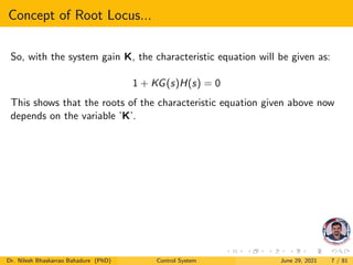 Concept of Root Locus...
So, with the system gain K, the characteristic equation will be given as:
1 + KG(s)H(s) = 0
This shows that the roots of the characteristic equation given above now
depends on the variable ’K’.
Dr. Nilesh Bhaskarrao Bahadure (PhD) Control System June 29, 2021 7 / 81
 