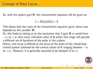 Concept of Root Locus...
So, with the system gain K, the characteristic equation will be given as:
1 + KG(s)H(s) = 0
This shows that the roots of the characteristic equation given above now
depends on the variable ’K’.
So, this leads to taking us to the conclusion that if gain K is varied from
−∞ to +∞ then every individual value of k within this range will provide
a different set of locations of the poles in the s-plane.
Hence, root locus is defined as the locus of the poles of the closed-loop
control system achieved for the various values of K ranging between −∞
to +∞. However, it is generally assumed to be between 0 to ∞.
Dr. Nilesh Bhaskarrao Bahadure (PhD) Control System June 29, 2021 7 / 81
 