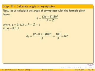 Step: III - Calculate angle of asymptotes
Now, let us calculate the angle of asymptotes with the formula given
below:
θ =
(2q + 1)180o
P − Z
where, q = 0, 1, 2, ...P − Z − 1
so, q = 0, 1, 2
θ1 =
(2 ∗ 0 + 1)180o
3
=
180
3
= 60o
Dr. Nilesh Bhaskarrao Bahadure (PhD) Control System June 29, 2021 70 / 81
 