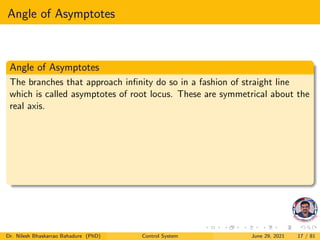 Angle of Asymptotes
Angle of Asymptotes
The branches that approach infinity do so in a fashion of straight line
which is called asymptotes of root locus. These are symmetrical about the
real axis.
Dr. Nilesh Bhaskarrao Bahadure (PhD) Control System June 29, 2021 17 / 81
 